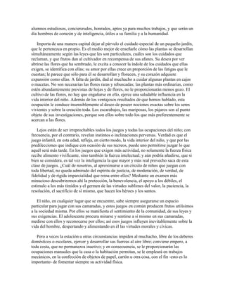 alumnos estudiosos, concienzudos, honrados, aptos ya para muchos trabajos, y que serán un
día hombres de corazón y de inteligencia, útiles a su familia y a la humanidad.
Importa de una manera capital dejar al párvulo el cuidado especial de un pequeño jardín,
que le pertenezca en propio. Es el medio mejor de enseñarle cómo las plantas se desarrollan
simultáneamente según las leyes que les son particulares, cuáles son los cuidados que
reclaman, y que frutos dan al cultivador en recompensa de sus afanes. Su deseo por ver
abrirse las flores que ha sembrado, le excita a conocer la índole de los cuidados que ellas
exigen, se identifica con ellas; su amor por ellas crece en proporción de las fatigas que le
cuestan; le parece que sólo para él se desarrollan y florecen, y su corazón adquiere
expansión como ellas. A falta de jardín, dad al muchacho a cuidar algunas plantas en cajas
o macetas. No son necesarias las flores raras y rebuscadas; las plantas más ordinarias, como
estén abundantemente provistas de hojas y de flores, no le proporcionarán menos gozo. El
cultivo de las flores, no hay que engañarse en ello, ejerce una saludable influencia en la
vida interior del niño. Además de los ventajosos resultados de que hemos hablado, esta
ocupación le conduce insensiblemente al deseo de poseer nociones exactas sobre los seres
vivientes y sobre la creación toda. Los escarabajos, las mariposas, los pájaros son al punto
objeto de sus investigaciones, porque son ellos sobre todo los que más preferentemente se
acercan a las flores.
Lejos están de ser irreprochables todos los juegos y todas las ocupaciones del niño; con
frecuencia, por el contrario, revelan instintos o inclinaciones perversas. Verdad es que el
juego infantil, en esta edad, refleja, en cierto modo, la vida interior del niño, y que por las
predilecciones que indique con ocasión de sus recreos, puede uno permitirse juzgar lo que
aquél será más tarde. En los juegos que exigen más actividad, no solamente la fuerza física
recibe alimento vivificante, sino también la fuerza intelectual; y aún podría añadirse, que si
bien se considera, es tal vez la inteligencia la que mayor y más real provecho saca de esta
clase de juegos. ¿Cuál de nosotros, al aproximarse a un círculo de niños que juegan con
toda libertad, no queda admirado del espíritu de justicia, de moderación, de verdad, de
fidelidad y de rígida imparcialidad que reina entre ellos? Mediante un examen más
minucioso descubriremos ahí la protección, la benevolencia, el apoyo a los débiles, el
estímulo a los más tímidos y el germen de las virtudes sublimes del valor, la paciencia, la
resolución, el sacrificio de sí mismo, que hacen los héroes y los santos.
El niño, en cualquier lugar que se encuentre, sabe siempre asegurarse un espacio
particular para jugar con sus camaradas, y estos juegos en común producen frutos utilísimos
a la sociedad misma. Por ellos se manifiesta el sentimiento de la comunidad, de sus leyes y
sus exigencias. El adolescente procura mirarse y sentirse a sí mismo en sus camaradas,
medirse con ellos y reconocerse por ellos; así esos juegos influyen inevitablemente sobre la
vida del hombre, despertando y alimentando en él las virtudes morales y cívicas.
Pero a veces la estación u otras circunstancias impiden al muchacho, libre de los deberes
domésticos o escolares, ejercer y desarrollar sus fuerzas al aire libre; conviene empero, a
toda costa, que no permanezca inactivo; y en consecuencia, se le proporcionarán las
ocupaciones manuales que la casa o la habitación permitan, se le empleará en trabajos
mecánicos, en la confección de objetos de papel, cartón u otra cosa, con el fin -esto es lo
importante- de fomentar siempre su actividad física.

 
