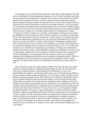 Sin embargo, hay en el hombre cierta aspiración, cierto deseo, cierta exigencia del alma
que no se satisface ni con las ocupaciones manuales, ni con el empleo de toda su actividad:
otra cosa espera él de la educación. El presente, por rico que sea, no le basta. Por el hecho
mismo de que el presente se revela a sus ojos, concibe una idea confusa de un pasado.
Quiere conocer el principio anterior, la causa primitiva, de lo que existe. Desea escuchar la
narración de los sucesos del pasado e iniciarse en los tiempos remotos. ¿Cuá1 de nosotros
no se acuerda de las impresiones que ha experimentado a la vista de unas murallas antiguas,
de una torre en ruinas, de una casa vieja, de una piedra tumularia o de una columna erigida
sobre una altura? ¿Quién no se acuerda de haber sentido en su adolescencia el deseo
vivísimo de oír relatar el origen, las vicisitudes, en una palabra, la historia de esos objetos
que hablaban tan elocuentemente al alma? ¿Cuál de nosotros no ha sentido un vago deseo
de oír a las ruinas mismas referirnos su historia? ¿Y quién mejor que los padres puede dar
al niño esta satisfacción a propósito de seres y de cosas que le precedieron en la vida? El
deseo de escuchar esta especie de relatos, desarrollando y fomentando la aspiración del
niño a conocer todas las cosas, le aficiona a los narradores, y mas tarde a los historiadores.
Ese deseo de la reproducción de las cosas por medio del relato, es tan vivo en el niño, que
cuando no lo ve satisfacer por las personas que le rodean, se esfuerza por satisfacerlo él
mismo en sus horas de recreo, y particularmente al anochecer, mediante los recursos de que
su edad dispone. ¿Quién no ha visto y notado con interés la manera cómo se organiza un
círculo de muchachos, en torno de aquel de ellos a quien su memoria y su riqueza de
imaginación ha designado naturalmente como el narrador de la pequeña banda? ¿Quién no
se ha admirado de la atención absorta con que escuchan al narrador, cuando su relato
responde a las aspiraciones íntimas y los sentimientos instintivos de su joven auditorio?
(19)
Pero el presente en que vive el niño contiene muchas cosas que éste procura en balde
explicarse. Desearía recibir las explicaciones que le faltan, por boca de esta reunión de
cosas cuya existencia interior su alma presiente. De la dificultad, y a veces de la
imposibilidad, de satisfacer este deseo del adolescente, nace en él la idea de esas fábulas y
de esos cuentos de hadas que dan inteligencia y voz a los objetos mudos. Verdad es que la
fábula los representa siempre dentro de los límites de las condiciones del hombre; al paso
que los cuentos de hadas les dan una extensión superior a la de la mente humana. Hase
podido observar muchas veces cuánto atractivo semejantes relatos, hallados en la misma
imaginación del niño, que manifestaba así, sin comprenderlo, los sentimientos secretos de
su alma, tenían para aquellos de sus camaradas que le escuchaban; porque el niño gusta de
oír referir por otros lo que él siente en sí, lo que reside en él, y que él no podría expresar,
por falta de palabras. El encanto y el gusto que penetran en el corazón del niño, cuando
comienza a saborear el sentimiento del gozo y del placer, cuando siente en sí el despertar de
la fuerza, cuando ve brillar la primavera, todas esas impresiones le hacen buscar palabras
que tiene el dolor de no encontrar. Entonces, su impotencia por la palabra le inspira el
canto. ¡Cuánto gusta de cantar, el niño de esta edad! Cantando, se siente realmente vivir.
¿No es acaso el sentimiento de su fuerza creciente, el que arranca de su garganta esas
canciones cuyo eco resuena en los montes y en los valles, al recorrerlos el adolescente con
su pie ligero?

 