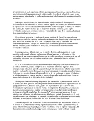 presentimiento, la fe, la esperanza del niño que aguarda del maestro de escuela el medio de
unir íntimamente lo que exteriormente está separado, el medio de infundir la vida a cosas
que parecen privadas de ella, el medio, en fin, de dar a todo lo que existe una determinación
verdadera.
Por vago a oscuro que sea ese presentimiento, sólo por medio del mismo puede
eficazmente influir el maestro de escuela sobre el espíritu del alumno; ese presentimiento es
el soplo de aire vivificador que cambia en alimentos sustanciales para la mente y el corazón
del alumno, las piedras mismas que su maestro le dé como alimento, y este soplo
vivificador anima hasta los muros sombríos y ahumados del local de la escuela, y hace que
ésta sea estimada por el alumno.
El espíritu de la escuela, el soplo que la anima no viene de fuera. Por materialmente
ventiladas que estén las escuelas, no lo están verdaderamente sino mientras reina en ellas la
vida intelectual, el soplo real de la vida. Los locales espaciosos, y ventilados son
ciertamente preciosos a los ojos del maestro y de los alumnos; pero estas condiciones no
bastan; conviene, como acabamos de decir, que, las clases estén intelectualmente
vivificadas y aireadas.
Esas disposiciones del niño para con el maestro disponen a la ejecución de obras
capitales en la escuela tal como acabamos de delinearla porque el niño entra en ella,
persuadido de que va a aprender allí cosas que no podrá aprender en otro sitio, y de que allí
recibirá los alimentos, que excitarán y satisfarán más y más en él el hambre y la sed
intelectuales.
La fe en su institutor, hace que el alumno halle en el lenguaje y en la enseñanza de éste
el sentido intelectual, que no siempre es fácil encontrar; la facultad digestiva de la
inteligencia del niño, bien ejercida y desarrollada, le llevará asimismo a hallar un elemento
nutritivo hasta en los trozos de madera o en las aristas de paja presentadas a su observación.
Así, pues, si a los ojos de este niño animado por la fe y la confianza, el sastre, el leñador o
el tejedor desaparecen para no ser sino el maestro de escuela, ¿qué prestigio no ejercerán
sobre él el pedagogo de la aldea y los de las ciudades?
Interróguese un buen alumno y pregrúntese qué sentimiento experimentaba al entrar en
la escuela: sin duda que se le antojaba penetrar en un mundo intelectual, superior a aquel en
que poco antes vivía. Si tal no fuera, ¿cómo nos explicaríamos que a veces un niño
recientemente ingresado en la escuela, pudiese consagrar más de un cuarto de hora diario,
durante una semana entera, a meditar sin fatiga ni pena sobre el profundo sentido de un
texto de sermón oído en el oficio del domingo? ¿Y cómo acontecería que uno de esos
cánticos que hablan tan alto a la imaginación del alumno, cantado diariamente por él en la
escuela, reapareciese más tarde a su memoria en medio de las pruebas y de las tempestades
de la vida, y se ofreciese al niño como una tabla de salvación en el naufragio?
No se nos replique con la malicia o la maldad del alumno, que precisamente a causa de
la acción, de la potencia intelectual y superior de la escuela, del fin a que ella aspira, y a
causa del alimento que ella prodiga, se siente el niño más libre de espíritu y de cuerpo. El
buen alumno no es ni obstinado, ni perezoso, sino dispuesto y activo. He ahí porqué,

 