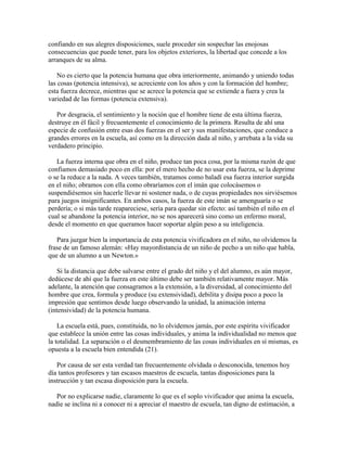confiando en sus alegres disposiciones, suele proceder sin sospechar las enojosas
consecuencias que puede tener, para los objetos exteriores, la libertad que concede a los
arranques de su alma.
No es cierto que la potencia humana que obra interiormente, animando y uniendo todas
las cosas (potencia intensiva), se acreciente con los años y con la formación del hombre;
esta fuerza decrece, mientras que se acrece la potencia que se extiende a fuera y crea la
variedad de las formas (potencia extensiva).
Por desgracia, el sentimiento y la noción que el hombre tiene de esta última fuerza,
destruye en él fácil y frecuentemente el conocimiento de la primera. Resulta de ahí una
especie de confusión entre esas dos fuerzas en el ser y sus manifestaciones, que conduce a
grandes errores en la escuela, así como en la dirección dada al niño, y arrebata a la vida su
verdadero principio.
La fuerza interna que obra en el niño, produce tan poca cosa, por la misma razón de que
confiamos demasiado poco en ella: por el mero hecho de no usar esta fuerza, se la deprime
o se la reduce a la nada. A veces también, tratamos como baladí esa fuerza interior surgida
en el niño; obramos con ella como obraríamos con el imán que colocásemos o
suspendiésemos sin hacerle llevar ni sostener nada, o de cuyas propiedades nos sirviésemos
para juegos insignificantes. En ambos casos, la fuerza de este imán se amenguaría o se
perdería; o si más tarde reapareciese, sería para quedar sin efecto: así también el niño en el
cual se abandone la potencia interior, no se nos aparecerá sino como un enfermo moral,
desde el momento en que queramos hacer soportar algún peso a su inteligencia.
Para juzgar bien la importancia de esta potencia vivificadora en el niño, no olvidemos la
frase de un famoso alemán: «Hay mayordistancia de un niño de pecho a un niño que habla,
que de un alumno a un Newton.»
Si la distancia que debe salvarse entre el grado del niño y el del alumno, es aún mayor,
dedúcese de ahí que la fuerza en este último debe ser también relativamente mayor. Más
adelante, la atención que consagramos a la extensión, a la diversidad, al conocimiento del
hombre que crea, formula y produce (su extensividad), debilita y disipa poco a poco la
impresión que sentimos desde luego observando la unidad, la animación interna
(intensividad) de la potencia humana.
La escuela está, pues, constituida, no lo olvidemos jamás, por este espíritu vivificador
que establece la unión entre las cosas individuales, y anima la individualidad no menos que
la totalidad. La separación o el desmembramiento de las cosas individuales en sí mismas, es
opuesta a la escuela bien entendida (21).
Por causa de ser esta verdad tan frecuentemente olvidada o desconocida, tenemos hoy
día tantos profesores y tan escasos maestros de escuela, tantas disposiciones para la
instrucción y tan escasa disposición para la escuela.
Por no explicarse nadie, claramente lo que es el soplo vivificador que anima la escuela,
nadie se inclina ni a conocer ni a apreciar el maestro de escuela, tan digno de estimación, a

 