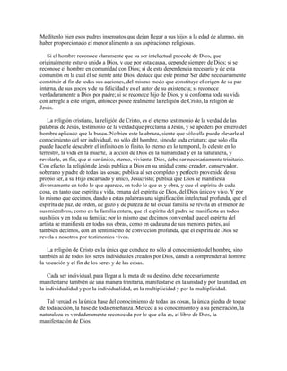 Medítenlo bien esos padres insensatos que dejan llegar a sus hijos a la edad de alumno, sin
haber proporcionado el menor alimento a sus aspiraciones religiosas.
Si el hombre reconoce claramente que su ser intelectual procede de Dios, que
originalmente estuvo unido a Dios, y que por esta causa, depende siempre de Dios; si se
reconoce el hombre en comunidad con Dios; si de esta dependencia necesaria y de esta
comunión en la cual él se siente ante Dios, deduce que este primer Ser debe necesariamente
constituir el fin de todas sus acciones, del mismo modo que constituye el origen de su paz
interna, de sus goces y de su felicidad y es el autor de su existencia; si reconoce
verdaderamente a Dios por padre; si se reconoce hijo de Dios, y si conforma toda su vida
con arreglo a este origen, entonces posee realmente la religión de Cristo, la religión de
Jesús.
La religión cristiana, la religión de Cristo, es el eterno testimonio de la verdad de las
palabras de Jesús, testimonio de la verdad que proclama a Jesús, y se apodera por entero del
hombre aplicado que la busca. No bien este la abraza, siente que sólo ella puede elevarle al
conocimiento del ser individual, no sólo del hombre, sino de toda criatura; que sólo ella
puede hacerle descubrir el infinito en lo finito, lo eterno en lo temporal, lo celeste en lo
terrestre, la vida en la muerte, la acción de Dios en la humanidad y en la naturaleza, y
revelarle, en fin, que el ser único, eterno, viviente, Dios, debe ser necesariamente trinitario.
Con efecto, la religión de Jesús publica a Dios en su unidad como creador, conservador,
soberano y padre de todas las cosas; publica al ser completo y perfecto provenido de su
propio ser, a su Hijo encarnado y único, Jesucristo; publica que Dios se manifiesta
diversamente en todo lo que aparece, en todo lo que es y obra, y que el espíritu de cada
cosa, en tanto que espíritu y vida, emana del espíritu de Dios, del Dios único y vivo. Y por
lo mismo que decimos, dando a estas palabras una significación intelectual profunda, que el
espíritu de paz, de orden, de gozo y de pureza de tal o cual familia se revela en el menor de
sus miembros, como en la familia entera, que el espíritu del padre se manifiesta en todos
sus hijos y en toda su familia; por lo mismo que decimos con verdad que el espíritu del
artista se manifiesta en todas sus obras, como en cada una de sus menores partes, así
también decimos, con un sentimiento de convicción profunda, que el espíritu de Dios se
revela a nosotros por testimonios vivos.
La religión de Cristo es la única que conduce no sólo al conocimiento del hombre, sino
también al de todos los seres individuales creados por Dios, dando a comprender al hombre
la vocación y el fin de los seres y de las cosas.
Cada ser individual, para llegar a la meta de su destino, debe necesariamente
manifestarse también de una manera trinitaria, manifestarse en la unidad y por la unidad, en
la individualidad y por la individualidad, en la multiplicidad y por la multiplicidad.
Tal verdad es la única base del conocimiento de todas las cosas, la única piedra de toque
de toda acción, la base de toda enseñanza. Merced a su conocimiento y a su penetración, la
naturaleza es verdaderamente reconocida por lo que ella es, el libro de Dios, la
manifestación de Dios.

 