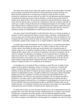 Por medio de las obras de arte sobre todo, puede reconocerse en todo hombre individual
que las produce la potencia del sentimiento y del pensamiento, las leyes humanas y su
grado de perfeccionamiento, a la manera que el espíritu creador de Dios no puede
reconocerse y admirarse sino por medio de sus obras. No nos aplicamos nosotros bastante
al estudio de las obras de arte que crean los hombres, y he ahí lo que nos hace difícil el
estudio de las obras de Dios. No nos damos cuenta de la relación intelectual o íntima que
existe entre las obras de arte y el artista; las consideramos sólo bajo su aspecto material; no
vemos que, cuando se trata de obras de arte verdaderamente dignas de este nombre, no son
ellas máscaras huecas, embriones del arte, sino manifestaciones íntimas y particulares del
artista. Vemos con ojos igualmente fríos e indiferentes las maravillas del arte y las de la
naturaleza, porque no comprendemos el espíritu que anima las unas y las otras.
Así, pues, como la obra del hombre -la obra del artista- lleva en sí misma el espíritu, el
carácter, la vida de aquel que la ha hecho, sin que exista, no obstante, con detrimento del
ser de su autor, que la misma, lejos de disminuirlo o debilitarlo, realza, así también el ser y
el espíritu de Dios, aunque fuente de todas las existencias y sola causa de su duración y de
su desarrollo, quedan siendo siempre el ser, el espíritu poderoso, indivisible o inalterable.
Lo mismo que en toda obra humana, en toda obra de arte, no se encuentra parte alguna
material del espíritu humano del artista, que vive, habla y respira en ella, en tanto que
vivifica, anima y hace hablar las obras que sucesivamente crea, sin perjuicio para su
espíritu y para su ser, así también el espíritu de Dios se mantiene intacto en la naturaleza. El
espíritu de Dios reposa, obra y se revela en la naturaleza a la cual él se comunica y por la
cual él se formula. La naturaleza, sin embargo, no es el cuerpo de Dios. El espíritu que
reside en la obra de arte, el espíritu al cual ésta debe la existencia, es el espíritu también
indiviso del artista; y este espíritu, que vive y opera espontáneamente en la obra de arte,
queda siempre siendo únicamente el espíritu del artista. Lo propio puede decirse con
respecto al espíritu de Dios vivo e influyente en la naturaleza.
La naturaleza no es el cuerpo de Dios, ni tampoco es para Dios una vivienda; el solo
espíritu de Dios habita la naturaleza, la lleva, la sostiene y la conserva. El espíritu del
artista, el espíritu humano ¿no habita, no lleva, no sostiene, no conserva y no cuida
también, las obras del artista? El espíritu del artista, después de haber animado una masa de
mármol, un frágil pedazo de tela, o la fugitiva palabra que se desvanece apenas formulada,
dándoles por el tono, la palabra o la forma una especie de inmortalidad terrestre, ¿no
prodiga también a sus obras los mas minuciosos cuidados? ¿No los ampara con toda su
protección y con todo su amor? ¿Qué hombre podría desconocer el espíritu elevado y
poderoso que anima las obras de arte, y no comparar su muda plegaria con la que se lee en
los ojos del débil niño que reclama protección para su debilidad? Simples obras son del
espíritu humano; y sin embargo el espíritu que las produce, las protege y las cuida también,
cualesquiera que sean el tiempo y el espacio que las separen de su autor.
El artista trata su obra, no como una obra mecánica en la cual su pensamiento tiene una
pequeña parte, sino como obra que él anima verdaderamente con su espíritu, como obraría
un padre que, al separarse de un hijo querido, le da esa bendición paternal que debe
protegerle y sostenerle en el camino. Un gran artista no mira con indiferencia al comprador
de su obra, ni tampoco son indiferentes a un buen padre los compañeros de viaje de su hijo;

 