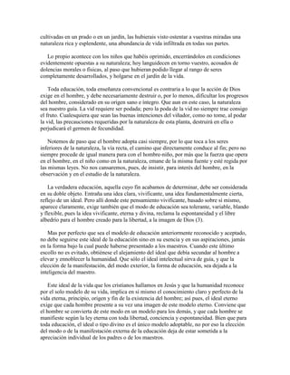cultivadas en un prado o en un jardín, las hubierais visto ostentar a vuestras miradas una
naturaleza rica y esplendente, una abundancia de vida infiltrada en todas sus partes.
Lo propio acontece con los niños que habéis oprimido, encerrándolos en condiciones
evidentemente opuestas a su naturaleza; hoy languidecen en torno vuestro, acosados de
dolencias morales o físicas, al paso que hubieran podido llegar al rango de seres
completamente desarrollados, y holgarse en el jardín de la vida.
Toda educación, toda enseñanza convencional es contraria a lo que la acción de Dios
exige en el hombre, y debe necesariamente destruir o, por lo menos, dificultar los progresos
del hombre, considerado en su origen sano e íntegro. Que aun en este caso, la naturaleza
sea nuestro guía. La vid requiere ser podada; pero la poda de la vid no siempre trae consigo
el fruto. Cualesquiera que sean las buenas intenciones del viñador, como no tome, al podar
la vid, las precauciones requeridas por la naturaleza de esta planta, destruirá en ella o
perjudicará el germen de fecundidad.
Notemos de paso que el hombre adopta casi siempre, por lo que toca a los seres
inferiores de la naturaleza, la vía recta, el camino que directamente conduce al fin; pero no
siempre procede de igual manera para con el hombre-niño, por más que la fuerza que opera
en el hombre, en el niño como en la naturaleza, emane de la misma fuente y esté regida por
las mismas leyes. No nos cansaremos, pues, de insistir, para interés del hombre, en la
observación y en el estudio de la naturaleza.
La verdadera educación, aquella cuyo fin acabamos de determinar, debe ser considerada
en su doble objeto. Entraña una idea clara, vivificante, una idea fundamentalmente cierta,
reflejo de un ideal. Pero allí donde este pensamiento vivificante, basado sobre sí mismo,
aparece claramente, exige también que el modo de educación sea tolerante, variable, blando
y flexible, pues la idea vivificante, eterna y divina, reclama la espontaneidad y el libre
albedrío para el hombre creado para la libertad, a la imagen de Dios (3).
Mas por perfecto que sea el modelo de educación anteriormente reconocido y aceptado,
no debe seguirse este ideal de la educación sino en su esencia y en sus aspiraciones, jamás
en la forma bajo la cual puede haberse presentado a los maestros. Cuando este último
escollo no es evitado, obtiénese el alejamiento del ideal que debía secundar al hombre a
elevar y ennoblecer la humanidad. Que sólo el ideal intelectual sirva de guía, y que la
elección de la manifestación, del modo exterior, la forma de educación, sea dejada a la
inteligencia del maestro.
Este ideal de la vida que los cristianos hallamos en Jesús y que la humanidad reconoce
por el solo modelo de su vida, implica en sí mismo el conocimiento claro y perfecto de la
vida eterna, principio, origen y fin de la existencia del hombre; así pues, el ideal eterno
exige que cada hombre presente a su vez una imagen de este modelo eterno. Conviene que
el hombre se convierta de este modo en un modelo para los demás, y que cada hombre se
manifieste según la ley eterna con toda libertad, conciencia y espontaneidad. Bien que para
toda educación, el ideal o tipo divino es el único modelo adoptable, no por eso la elección
del modo o de la manifestación externa de la educación deja de estar sometida a la
apreciación individual de los padres o de los maestros.

 
