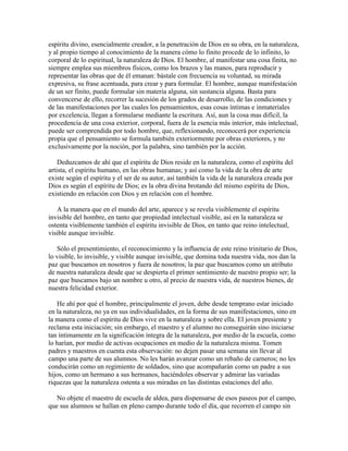 espíritu divino, esencialmente creador, a la penetración de Dios en su obra, en la naturaleza,
y al propio tiempo al conocimiento de la manera cómo lo finito procede de lo infinito, lo
corporal de lo espiritual, la naturaleza de Dios. El hombre, al manifestar una cosa finita, no
siempre emplea sus miembros físicos, como los brazos y las manos, para reproducir y
representar las obras que de él emanan: bástale con frecuencia su voluntad, su mirada
expresiva, su frase acentuada, para crear y para formular. El hombre, aunque manifestación
de un ser finito, puede formular sin materia alguna, sin sustancia alguna. Basta para
convencerse de ello, recorrer la sucesión de los grados de desarrollo, de las condiciones y
de las manifestaciones por las cuales los pensamientos, esas cosas íntimas e inmateriales
por excelencia, llegan a formularse mediante la escritura. Así, aun la cosa mas difícil, la
procedencia de una cosa exterior, corporal, fuera de la esencia más interior, más intelectual,
puede ser comprendida por todo hombre, que, reflexionando, reconocerá por experiencia
propia que el pensamiento se formula también exteriormente por obras exteriores, y no
exclusivamente por la noción, por la palabra, sino también por la acción.
Deduzcamos de ahí que el espíritu de Dios reside en la naturaleza, como el espíritu del
artista, el espíritu humano, en las obras humanas; y así como la vida de la obra de arte
existe según el espíritu y el ser de su autor, así también la vida de la naturaleza creada por
Dios es según el espíritu de Dios; es la obra divina brotando del mismo espíritu de Dios,
existiendo en relación con Dios y en relación con el hombre.
A la manera que en el mundo del arte, aparece y se revela visiblemente el espíritu
invisible del hombre, en tanto que propiedad intelectual visible, así en la naturaleza se
ostenta visiblemente también el espíritu invisible de Dios, en tanto que reino intelectual,
visible aunque invisible.
Sólo el presentimiento, el reconocimiento y la influencia de este reino trinitario de Dios,
lo visible, lo invisible, y visible aunque invisible, que domina toda nuestra vida, nos dan la
paz que buscamos en nosotros y fuera de nosotros; la paz que buscamos como un atributo
de nuestra naturaleza desde que se despierta el primer sentimiento de nuestro propio ser; la
paz que buscamos bajo un nombre u otro, al precio de nuestra vida, de nuestros bienes, de
nuestra felicidad exterior.
He ahí por qué el hombre, principalmente el joven, debe desde temprano estar iniciado
en la naturaleza, no ya en sus individualidades, en la forma de sus manifestaciones, sino en
la manera como el espíritu de Dios vive en la naturaleza y sobre ella. El joven presiente y
reclama esta iniciación; sin embargo, el maestro y el alumno no conseguirán sino iniciarse
tan íntimamente en la significación íntegra de la naturaleza, por medio de la escuela, como
lo harían, por medio de activas ocupaciones en medio de la naturaleza misma. Tomen
padres y maestros en cuenta esta observación: no dejen pasar una semana sin llevar al
campo una parte de sus alumnos. No les harán avanzar como un rebaño de carneros; no les
conducirán como un regimiento de soldados, sino que acompañarán como un padre a sus
hijos, como un hermano a sus hermanos, haciéndoles observar y admirar las variadas
riquezas que la naturaleza ostenta a sus miradas en las distintas estaciones del año.
No objete el maestro de escuela de aldea, para dispensarse de esos paseos por el campo,
que sus alumnos se hallan en pleno campo durante todo el día, que recorren el campo sin

 