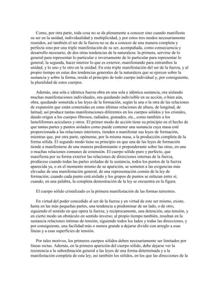 Como, por otra parte, toda cosa no se da plenamente a conocer sino cuando manifiesta
su ser en la unidad, individualidad y multiplicidad, y por estos tres modos necesariamente
reunidos, así también el ser de la fuerza no se da a conocer de una manera completa y
perfecta sino por una triple manifestación de su ser, acompañada, como consecuencia y
desarrollo necesario, de dos otras tendencias de la naturaleza: la primera, servirse de lo
general para representar lo particular o inversamente de lo particular para representar lo
general; la segunda, hacer interior lo que es exterior, manifestando para entrambos la
unidad, y lo uno y lo otro en la unidad. En esta triple manifestación del ser de la fuerza, y al
propio tiempo en estas dos tendencias generales de la naturaleza que se ejercen sobre la
sustancia y sobre la forma, reside el principio de todo cuerpo individual y, por consiguiente,
la pluralidad de estos cuerpos.
Además, una sola e idéntica fuerza obra en una sola e idéntica sustancia, ora aislando
muchas manifestaciones individuales, ora quedando indivisible en su acción, o bien aún,
obra, quedando sometida a las leyes de la formación, según la una o la otra de las relaciones
de expansión que están contenidas en estas últimas relaciones de altura, de longitud, de
latitud; así produce tantas manifestaciones diferentes en los cuerpos sólidos y los cristales,
dando origen a los cuerpos fibrosos, radiados, granados, etc., como también a los
lameliformes aciculares y otros. El primer modo de acción tiene su principio en el hecho de
que tantas partes y puntos aislados como puede contener una sustancia cuya masa esté
proporcionada a las relaciones interiores, tienden a manifestar sus leyes de formación,
mientras que, por otra parte, opónense, por la misma masa, a la producción completa de la
forma sólida. El segundo modo tiene su principio en que una de las leyes de formación
tiende a manifestarse de una manera predominante o preponderante sobre las otras, en una
o muchas relaciones comunes de extensión. El cuerpo sólido puro y perfecto, que
manifiesta por su forma exterior las relaciones de direcciones internas de la fuerza,
prodúcese cuando todas las partes aisladas de la sustancia, todos los puntos de la fuerza
aparecida ya, o en el momento mismo de su aparición, se someten a las exigencias más
elevadas de una manifestación general, de una representación común de la ley de
formación; cuando cada punto está aislado y los grupos de puntos se enlazan entre sí;
cuando, en una palabra, la completa demostración de la ley se encuentra en la figura.
El cuerpo sólido cristalizado es la primera manifestación de las formas terrestres.
En virtud del poder concedido al ser de la fuerza y en virtud de este ser mismo, existe,
hasta en las más pequeñas partes, una tendencia a predominar de un lado, o de otro,
siguiendo el sentido en que opera la fuerza; y recíprocamente, una detención, una tensión, y
en cierto modo un obstáculo en sentido inverso; al propio tiempo también, resultan en la
sustancia relaciones íntimas de tensión, siguiendo todos los lados y todas las direcciones, y
por consiguiente, una facilidad más o menos grande a dejarse dividir con arreglo a esas
líneas y a esas superficies de tensión.
Por tales motivos, los primeros cuerpos sólidos deben necesariamente ser limitados por
líneas rectas. Además, en la primera aparición del cuerpo sólido, debe dejarse ver la
resistencia a la subordinación general a las leyes de una forma determinada y a la
manifestación completa de esta ley; así también los sólidos, en los que las direcciones de la

 