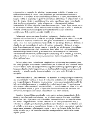 extremidades; en particular, las seis direcciones centrales, invisibles al interior, pero
evidentes en cada una de las seis caras, direcciones que resultan como consecuencia
inmediata de la existencia de tres direcciones equivalente de la fuerza, se esforzarán por
hacerse visibles al exterior y por aparecer como aristas. El resultado de este esfuerzo, en las
leyes del sistema cúbico, es un sólido que tiene tantas superficies o lados, como el cubo
tiene ángulos o extremidades, y tantas aristas como el cubo, pero en direcciones
intermediarias. El sólido así producido es al octaedro regular. En esta figura vese de nuevo
de una manera claramente visible, o bien evidente invisible, lo que se oculta al interior; no
obstante, las indicaciones dadas por el cubo deben bastar a deducir las mismas
consecuencias de la sola inspección del octaedro (24).
Cada una de las tres parejas de direcciones equivalentes y fundamentales está
representada exteriormente en el cubo por tres parejas de lados o caras; en el octaedro, por
tres parejas de ángulos o extremidades; debe, pues, necesariamente existir una tercera
fuerza sólida en la cual aquellas sean representadas por tres parejas de aristas o de líneas: en
el cubo, las seis extremidades de las tres direcciones equivalentes y dobles de la fuerza
están determinadas por seis lados o caras, en el octaedro por seis ángulos o extremidades;
debe, pues, necesariamente existir también una forma sólida en la cual aquellas estén
determinadas por líneas o aristas, y esta forma es el tetraedro regular: su carácter está
suficientemente determinado, si se le compara con el cubo y con el octaedro, y el interior,
del que el exterior es la mera expresión, se encontrará fácilmente deduciéndolo de la
observación del cubo.
Así pues, observando y examinando las operaciones necesarias y las consecuencias de
una fuerza que opera esféricamente y se manifiesta por la formación de la sustancia, hemos
deducido de esta fuerza tres cuerpos terminados por líneas rectas y superficies planas, de
los cuales el cubo es la forma primera, y por decirlo así, la forma núcleo, mientras que el
octaedro y el tetraedro son las formas secundarias y, en cierto modo, derivadas o
accesorias.
Examinemos ahora el Cubo el Octaedro y el Tetraedro en su respectiva posición natural,
que necesariamente resulta de su modo de formación: hallaremos aún en perfecta armonía
con el precedente curso de nuestras observaciones, y como consecuencia indispensable de
la ley general de la naturaleza ya enunciada, los resultados siguientes. El cubo descansa
sobre una cara, el octaedro sobre una extremidad, y el tetraedro sobre una arista, y, en cada
uno de estos tres sólidos, el eje de la figura coincide necesariamente con una de las tres
direcciones principales equivalentes, y se confunde todo entero con ellas.
Estas tres formas sólidas, consideradas como cuerpos aislados, independientes de los
demás, y como buscando en sí mismos y por sí mismos su punto de reposo y equilibrio,
condúcense como sigue, cuando se les abandona a su espontaneidad: el cubo descansa de
una manera siempre simétrica y estable sobre una de sus caras que le sirve de base; el
octaedro y el tetraedro, por el contrario, tienden a caer, y de ahí, en cada uno de ellos, uno
de los lados se convierte en base; al mismo tiempo, los dos sólidos presentan un propiedad
nueva, y que les es casi exclusivamente propia, es que el eje, línea vertical o línea de un
medio, no coincide ya con una de las tres direcciones principales, mas corta las tres en
ángulos iguales.

 