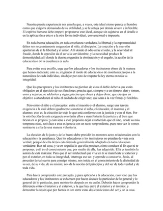 Nuestra propia experiencia nos enseña que, a veces, este ideal eterno parece al hombre
como que exigiera demasiado de su debilidad, y se le antoja por demás severo e inflexible.
El espíritu humano debe empero proponerse este ideal, aunque sin sujetarse en el detalle o
en la aplicación a esta o a la otra forma individual, convencional e impuesta.
En toda buena educación, en toda enseñanza verdadera, la libertad y la espontaneidad
deben ser necesariamente aseguradas al niño, al discípulo. La coacción y la aversión
apartarían de él la libertad y el amor. Allí donde el odio atrae el odio, y la severidad al
fraude, donde la opresión da el ser a la servidumbre, y la necesidad produce la
domesticidad; allí donde la dureza engendra la obstinación y el engaño, la acción de la
educación o de la enseñanza es nula.
Para evitar este escollo, urge que los educadores y los institutores obren de la manera
que hemos indicado; esto es, eligiendo el modo de educación o de enseñanza propio a la
naturaleza de cada individuo, sin dejar por esto de respetar la ley eterna en toda su
integridad.
Que los preceptores y los institutores no pierdan de vista el doble deber a que están
obligados en el ejercicio de sus funciones; precisa que, siempre y a un tiempo, den y tomen,
unan y separen, se adelanten y sigan; precisa que obren y dejen obrar, que escojan un
objetivo o abandonen al niño el cuidado de elegir uno; que sean a la vez firmes y flexibles.
Pero entre el niño y el preceptor, entre el maestro y el alumno, surge una tercera
exigencia a la cual deben igualmente someterse el niño, el educador, el maestro y el
alumno; esto es, la elección de todo lo que está conforme con la justicia y con el bien. Por
la satisfacción de esta exigencia revelarán ellos y manifestarán la justicia y el bien que
llevan en sí propios; y conviene a este propósito dejar establecido que el niño, desde su más
temprana edad, satisface a esta exigencia con un tacto sorprendente, pues rara vez le vemos
sustraerse a ella de una manera voluntaria.
La elección de lo justo y de lo bueno debe presidir los menores actos relacionados con la
educación y la enseñanza. Que los educadores y los institutores no pierdan de vista esta
verdad, porque de ella deriva esta fórmula generalmente adoptada en toda educación
verdadera: Haz tal cosa, y ve en seguida lo que ella produce, cómo conduce al fin que tú te
propones, cuál es el conocimiento que, por medio de ella, has adquirido. Ella es también la
autora de esta máxima: Para que el ser intelectual que vive en ti se manifieste al exterior y
por el exterior, en toda su integridad, interroga ese ser, y aprende a conocerlo. Jesús, al
proceder de tal suerte para consigo mismo, nos inicia en el conocimiento de la divinidad de
su ser, de su vida, de su misión; nos da la noción del principio y del ser de toda verdad y de
toda vida.
Para hacer comprender este precepto, y para aplicarlo a la educación, conviene que los
educadores y los institutores se esfuercen por hacer deducir lo particular de lo general y lo
general de lo particular, para mostrarlos después en su unión. Deberán hacer comprender la
diferencia entre el interior y el exterior, y la que hay entre el exterior y el interior, y
demostrar la unión que por fuerza existe entre estas dos condiciones del ser y de la cosa.

 