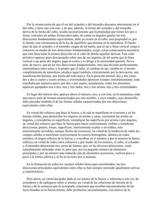 Por la misma razón de que el ser del octaedro y del tetraedro descansa enteramente en el
del cubo, y hace uno con este, y de que, además, la forma del octaedro y del tetraedro
deriva de la forma del cubo, resulta necesariamente que la propiedad que tienen los ejes o
líneas verticales de ambas formas derivadas, de cortar en ángulos iguales las tres
direcciones fundamentales equivalentes, debe ya existir en el cubo; esta propiedad es, por
lo demás, una consecuencia de la ley de equilibrio que domina en la naturaleza. El hecho
pues de que el octaedro y el tetraedro caigan de tal suerte, que el eje o línea vertical venga a
colocarse en medio de tres direcciones fundamentales, exige, como consecuencia necesaria,
que esta línea tome la misma dirección en el cubo de donde aquellas derivan. Este cubo
primitivo aparece pues descansando sobre uno de sus ángulos, de tal suerte que la línea
vertical o eje parte del ángulo, paga al centro y se dirige a la extremidad opuesta. No es
esto, de nuevo, una de las tres direcciones fundamentales, sino una división perfectamente
intermediaria entre estas; y lo propio que el cubo, al cambiar de eje, cambia en sí mismo
completamente de naturaleza, produce aquel también, exteriormente por la derivación, una
manifestación distinta, una forma del todo nueva. En la posición normal, dos y dos caras,
dos y dos o cuatro y cuatro aristas, o extremidades aparecen siempre simultáneamente; todo
marchaba por números pares, por dos o por cuatro; actualmente, todos los alimentos
aparecen agrupados tres a tres, tres y tres lados, tres y tres aristas, tres y tres extremidades.
En lugar del número dos, aparece ahora el número, tres, y con éste, en la naturaleza, toda
una nueva serie de formas caracterizadas por este nombre, y cuyo estudio, cuyo desarrollo,
debe preceder también el de las formas sólidas caracterizadas por tres direcciones
equivalentes entre ellas.
En virtud del esfuerzo que hace la fuerza, y el cual se manifiesta en sí mismo y en las
formas sólidas, para desarrollar los ángulos en aristas y caras, concentrar las aristas en
ángulos, y extenderlas en superficies, reemplazar las superficies por aristas o por ángulos;
en virtud del esfuerzo que hace la fuerza para hacer exteriormente visibles y manifestar
direcciones, puntos, líneas, superficies, interiormente ocultas o invisibles, más
exteriormente invisibles, aunque fáciles de reconocer; en virtud de la tendencia de todos los
cuerpos sólidos a manifestar exteriormente la esencia homogénea, idéntica en todos
sentidos, el origen esférico de la fuerza, y a recobrar en sí mismos y por sí mismos la fuerza
esférica; en virtud de todos estos esfuerzos y por medio de los mismos, el cubo, el octaedro
y el tetraedro determinan tres series de formas, que, en las diversas direcciones, están
estrechamente enlazadas entre sí, pero que, por un pequeño número de elementos
principales y por un número más reducido aún de elementos accesorios, vuelven poco a
poco a la forma esférica y al fin la revisten por sí mismas.
En la formación de todos los cuerpos sólidos hasta aquí considerados, las tres
direcciones principales equivalentes entre ellas se han siempre mostrado igualmente activas
y características.
Pero ahora, en virtud del poder dado al ser mismo de la fuerza, e inherente a este ser, de
extenderse y de replegarse sobre sí mismo, en virtud de las relaciones de tensión de la
fuerza y de la sustancia que la acompaña, relaciones que resultan necesariamente de las
leyes basadas en la fuerza misma, debe producirse necesariamente, con motivo de la

 