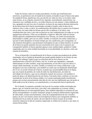 Todas las formas, todos los cuerpos precedentes, en tanto que manifestaciones
exteriores, no pertenecen sino al mundo de la materia, al mundo en que la fuerza sola opera.
Su unidad de forma, aquella que crea, por decirlo así, todas las otras, es la esfera; todas
estas formas, en su conjunto, muestra la ley siguiente, esencialmente característica: sus
elementos son o múltiples de dos, y en enlace directo con este número, o bien múltiples de
tres, agrupados tres por tres; por el contrario, excluyen de una manera absoluta toda acción
de las direcciones de la fuerza encaminadas a producir arreglos sobre la base de los
números cinco o siete, es decir, las combinaciones del número dos (o cuatro) con el número
tres (o seis), así como todas las formas que de ello se deducen. Con efecto, esas
combinaciones por cinco y por siete no parecen ser sino combinaciones sin orden en vez de
agrupaciones perfectas; o bien son accidentales y fugitivas. Más allá, todas las formas
sólidas aparecen completamente homogéneas en sí mismas, sin centro necesariamente
determinado o estable, pero con un centro variable, en relación con ciertas condiciones, y
que por lo tanto desaparece al mismo tiempo que esas condiciones; por consiguiente, en
una sustancia homogénea y que permanece homogénea (lo que se llama materia), la acción
de la fuerza no puede aumentar sino por crecimiento de la masa o de la sustancia; por
consiguiente también, la fuerza operante aparece como unidad simple, unidad en verdad
organizada, pero no como unidad encerrando en sí una pluralidad, no, decimos, como una
reunión de miembros.
Tal es el desarrollo y la manifestación de la fuerza, en tanto que productora de sólidos
inanimados; tal es el grado de desarrollo que puede aquella obtener en los límites de esas
formas. Sin embargo, según lo que ya conocemos del ser de la fuerza con las
manifestaciones exteriores de la forma, este ser, en tanto que espontáneo y operando
idénticamente en todos sentidos, exige necesariamente, no tan sólo lo que nos ofrece el
cuerpo sólido inanimado, un centro variable, en relación con ciertas condiciones y que
desaparece con esas condiciones, sino también un centro que sea fatalmente determinado
por el ser y la acción misma de la fuerza, un punto que sea perceptible hasta en la figura,
que sea el punto de partida y de vuelta de todas las manifestaciones, de todas las
actividades de la fuerza, y que sea no solamente el punto de concurso, sino también el
punto de apoyo y de determinación de esta fuerza. Este punto único y potente, no nos está
mostrado por la serie de las formas sólidas, ni el cuerpo inanimado puede mostrárnoslo,
porque uno excluye necesariamente toda idea de otro, por inevitablemente que este punto se
halle unido al ser de la fuerza, a su manifestación y a su desarrollo hacia la perfección.
Por lo demás, la sustancia sometida a las leyes de los cuerpos sólidos terminados por
planos, que, en virtud de estas leyes y por ellas, está condensada en sí misma, sólida y
organizada hasta en sus más pequeñas partes, hace también imposible la existencia de una
forma correspondiente a un punto semejante; porque la sustancia idénticamente organizada
de todos lados, excluye necesariamente, como tal, la preponderancia de uno o muchos
puntos, de uno o de muchos centros de actividad de la fuerza; por consiguiente también, la
introducción de un centro de unión y de actividad de la fuerza excluye de un modo
asimismo imperioso la idea de sustancia organizada, la solidez de la materia y, por tanto, la
misma forma sólida.

 