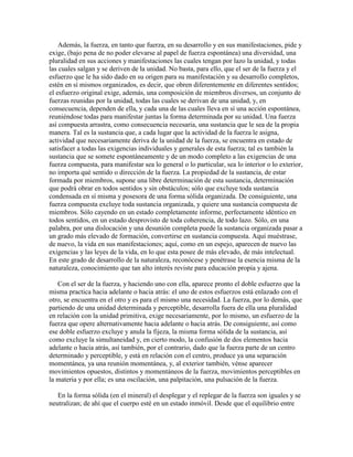 Además, la fuerza, en tanto que fuerza, en su desarrollo y en sus manifestaciones, pide y
exige, (bajo pena de no poder elevarse al papel de fuerza espontánea) una diversidad, una
pluralidad en sus acciones y manifestaciones las cuales tengan por lazo la unidad, y todas
las cuales salgan y se deriven de la unidad. No basta, para ello, que el ser de la fuerza y el
esfuerzo que le ha sido dado en su origen para su manifestación y su desarrollo completos,
estén en sí mismos organizados, es decir, que obren diferentemente en diferentes sentidos;
el esfuerzo original exige, además, una composición de miembros diversos, un conjunto de
fuerzas reunidas por la unidad, todas las cuales se derivan de una unidad, y, en
consecuencia, dependen de ella, y cada una de las cuales lleva en sí una acción espontánea,
reuniéndose todas para manifestar juntas la forma determinada por su unidad. Una fuerza
así compuesta arrastra, como consecuencia necesaria, una sustancia que le sea de la propia
manera. Tal es la sustancia que, a cada lugar que la actividad de la fuerza le asigna,
actividad que necesariamente deriva de la unidad de la fuerza, se encuentra en estado de
satisfacer a todas las exigencias individuales y generales de esta fuerza; tal es también la
sustancia que se somete espontáneamente y de un modo completo a las exigencias de una
fuerza compuesta, para manifestar sea lo general o lo particular, sea lo interior o lo exterior,
no importa qué sentido o dirección de la fuerza. La propiedad de la sustancia, de estar
formada por miembros, supone una libre determinación de esta sustancia, determinación
que podrá obrar en todos sentidos y sin obstáculos; sólo que excluye toda sustancia
condensada en sí misma y posesora de una forma sólida organizada. De consiguiente, una
fuerza compuesta excluye toda sustancia organizada, y quiere una sustancia compuesta de
miembros. Sólo cayendo en un estado completamente informe, perfectamente idéntico en
todos sentidos, en un estado desprovisto de toda coherencia, de todo lazo. Sólo, en una
palabra, por una dislocación y una desunión completa puede la sustancia organizada pasar a
un grado más elevado de formación, convertirse en sustancia compuesta. Aquí muéstrase,
de nuevo, la vida en sus manifestaciones; aquí, como en un espejo, aparecen de nuevo las
exigencias y las leyes de la vida, en lo que esta posee de más elevado, de más intelectual.
En este grado de desarrollo de la naturaleza, reconócese y penétrase la esencia misma de la
naturaleza, conocimiento que tan alto interés reviste para educación propia y ajena.
Con el ser de la fuerza, y haciendo uno con ella, aparece pronto el doble esfuerzo que la
misma practica hacia adelante o hacia atrás: el uno de estos esfuerzos está enlazado con el
otro, se encuentra en el otro y es para el mismo una necesidad. La fuerza, por lo demás, que
partiendo de una unidad determinada y perceptible, desarrolla fuera de ella una pluralidad
en relación con la unidad primitiva, exige necesariamente, por lo mismo, un esfuerzo de la
fuerza que opere alternativamente hacia adelante o hacia atrás. De consiguiente, así como
ese doble esfuerzo excluye y anula la fijeza, la misma forma sólida de la sustancia, así
como excluye la simultaneidad y, en cierto modo, la confusión de dos elementos hacia
adelante o hacia atrás, así también, por el contrario, dado que la fuerza parte de un centro
determinado y perceptible, y está en relación con el centro, produce ya una separación
momentánea, ya una reunión momentánea, y, al exterior también, vénse aparecer
movimientos opuestos, distintos y momentáneos de la fuerza, movimientos perceptibles en
la materia y por ella; es una oscilación, una palpitación, una pulsación de la fuerza.
En la forma sólida (en el mineral) el desplegar y el replegar de la fuerza son iguales y se
neutralizan; de ahí que el cuerpo esté en un estado inmóvil. Desde que el equilibrio entre

 