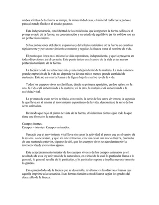 ambos efectos de la fuerza se rompe, la inmovilidad cesa, el mineral redúcese a polvo o
pasa al estado fluido o al estado gaseoso.
Esta independencia, esta libertad de las moléculas que componen la forma sólida es el
primer estado de la fuerza; su concentración y su estado de equilibrio en los sólidos son ya
un perfeccionamiento.
Si las pulsaciones del efecto expansivo y del efecto restrictivo de la fuerza se cambian
rápidamente y por un movimiento constante y regular, la fuerza toma el nombre de vida.
El punto que lleva en sí mismo la vida espontánea, independiente, y que la proyecta en
todas direcciones, es el corazón. Este punto único en el centro de la vida es un nuevo
perfeccionamiento de la fuerza.
La fuerza tiende así a hacerse más y más independiente de la materia. La más o menos
grande expresión de la vida no depende ya de una más o menos grande cantidad de
sustancia. Esta no es sino la forma o la figura bajo la cual se revela la vida.
Todos los cuerpos vivos se clasifican, desde su primera aparición, en dos series: en la
una, la vida está subordinada a la materia; en la otra, la materia está subordinada a la
actividad vital.
La primera de estas series se titula, con razón, la serie de los seres vivientes; la segunda
la que lleva en sí misma el movimiento espontáneo de la vida, denomínase la serie de los
seres animados.
De modo que bajo el punto de vista de la fuerza, dividiremos como sigue todo lo que
tiene una forma en la naturaleza:
Cuerpos inertes.
Cuerpos vivientes. Cuerpos animados.
Sentado que el movimiento vital lleve sin cesar la actividad al punto que es el centro de
la misma, o al corazón, y que, en este retroceso, cree sin cesar una nueva fuerza, producto
de una sustancia exterior, siguese de ahí, que los cuerpos vivos se acrecientan por la
intervención de elementos ajenos.
Este acrecentamiento interior de los cuerpos vivos y de los cuerpos animados es el
resultado de esta ley universal de la naturaleza, en virtud de la cual lo particular llama a lo
general, lo general resulta de lo particular, y lo particular supone e implica necesariamente
lo general.
Esas propiedades de la fuerza que se desarrolla, revélanse en las diversas formas que
aquella imprime a la sustancia. Esas formas tienden a modificarse según los grados del
desarrollo de la fuerza.

 