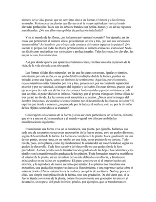número de la vida, puesto que no conviene sino a las formas vivientes y a las formas
animadas. Pertenece a las plantas que llevan en sí la mayor aptitud por varia y la más
elevadas perfección. Tales son los árboles frutales con pepita, hueso, y los de las regiones
meridionales. ¿No son ellos susceptibles de perfección indefinida?
Y en el mundo de las flores, ¿no hallamos por ventura lo propio? Por ejemplo, en las
rosas que pertenecen al número cinco, procediendo de tres y tres, ¿no son sus variedades
innumerables? Así también ¿no ofrece cada comarca diferentes especies de patatas? ¿No
sucede lo propio con todas las flores pertenecientes al número cinco casi exclusivo? Nada
tan fácil como multiplicar sus variedades y perfeccionarlas. Tales las rosas, los claveles, las
orejas de oso, los ranúnculos.
Así, por donde quiera que aparezca el número cinco, revélase una alta expresión de la
vida, de la vida elevada a un alto grado.
Las formas sólidas (los minerales) en las que las caras son rectas, iguales y simples,
ostentando por esta razón, en un grado débil la multiplicidad de la fuerza, pueden ser
miradas como una figura, como un símbolo de sentimiento. Aquellas, por el contrario,
cuyos miembros están formados por tres y tres, parecen ser, por su constante separación
exterior y por su variedad, la imagen del ingenio y del saber. En estas formas, puesto que el
eje se separa de cada una de las tres direcciones fundamentales y puede sustituirse a cada
una de ellas, el poder divisor es infinito. Nada hay que el prisma triangular (forma sólida de
tres caras) no divida. La luz misma está sometida a su acción. ¿No es esto la imagen del
hombre intelectual, elevándose al conocimiento por el desarrollo de las fuerzas del alma? El
espíritu que tiende a conocer, ¿no procede por la duda y el análisis, esto es, por la división
de los objetos sometidos a su examen?
Con respecto a la esencia de la fuerza y a las acciones particulares de la fuerza, en tanto
que viva y una en sí, la naturaleza y el mundo vegetal nos ofrecen también las
manifestaciones siguientes:
Examinando una forma viva de la naturaleza, una planta, por ejemplo, hallamos que
cada una de sus partes parece estar en posesión de la fuerza entera, pero en grados diversos,
según el desarrollo de la forma. La fuerza es completa en la planta: lo es igualmente en una
de sus partes, en una rama, en un retoño, en una hoja, en un pedazo de su corteza. Todo
revela, pues, en la planta, como ley fundamental, la unidad del ser modificándose según los
grados de desarrollo. Cada fase sucesiva del desarrollo es una gradación de la fase
precedente. Así los pétalos son la transformación graduada de las hojas; los estambres y los
pistilos son la transformación graduada de los pétalos. Toda formación sucesiva manifiesta
el interior de la planta, su ser revestido de las más delicadas envolturas, y finalmente
exhalándose en su hálito, en su perfume. El grano contiene en sí el interior hecho casi
exterior, y lo reproduce de nuevo en tanto que interior. Las plantas nos muestran una
expansión, una gradación progresivas hasta su florecimiento, y una suprema vuelta sobre sí
mismas desde el florecimiento hasta la madurez completa de sus frutos. No hay, pues, en
ellas, una simple multiplicación de la fuerza, sino una gradación. De ahí viene que, si la
fuerza tiende a retirarse de la planta, nótase frecuentemente una gradación inversa en el
desarrollo, un regreso del grado inferior; pétalos, por ejemplos, que se transforman en

 