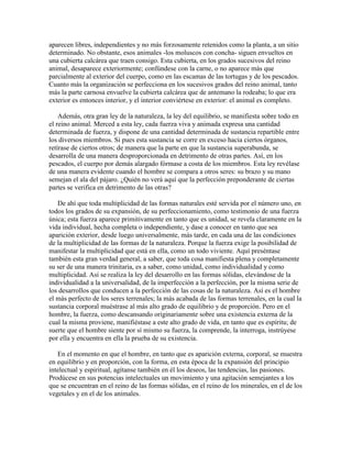 aparecen libres, independientes y no más forzosamente retenidos como la planta, a un sitio
determinado. No obstante, esos animales -los moluscos con concha- siguen envueltos en
una cubierta calcárea que traen consigo. Esta cubierta, en los grados sucesivos del reino
animal, desaparece exteriormente; confúndese con la carne, o no aparece más que
parcialmente al exterior del cuerpo, como en las escamas de las tortugas y de los pescados.
Cuanto más la organización se perfecciona en los sucesivos grados del reino animal, tanto
más la parte carnosa envuelve la cubierta calcárea que de antemano la rodeaba; lo que era
exterior es entonces interior, y el interior conviértese en exterior: el animal es completo.
Además, otra gran ley de la naturaleza, la ley del equilibrio, se manifiesta sobre todo en
el reino animal. Merced a esta ley, cada fuerza viva y animada expresa una cantidad
determinada de fuerza, y dispone de una cantidad determinada de sustancia repartible entre
los diversos miembros. Si pues esta sustancia se corre en exceso hacia ciertos órganos,
retírase de ciertos otros; de manera que la parte en que la sustancia superabunda, se
desarrolla de una manera desproporcionada en detrimento de otras partes. Así, en los
pescados, el cuerpo por demás alargado fórmase a costa de los miembros. Esta ley revélase
de una manera evidente cuando el hombre se compara a otros seres: su brazo y su mano
semejan el ala del pájaro. ¿Quién no verá aquí que la perfección preponderante de ciertas
partes se verifica en detrimento de las otras?
De ahí que toda multiplicidad de las formas naturales esté servida por el número uno, en
todos los grados de su expansión, de su perfeccionamiento, como testimonio de una fuerza
única; esta fuerza aparece primitivamente en tanto que es unidad, se revela claramente en la
vida individual, hecha completa o independiente, y dase a conocer en tanto que sea
aparición exterior, desde luego universalmente, más tarde, en cada una de las condiciones
de la multiplicidad de las formas de la naturaleza. Porque la fuerza exige la posibilidad de
manifestar la multiplicidad que está en ella, como un todo viviente. Aquí preséntase
también esta gran verdad general, a saber, que toda cosa manifiesta plena y completamente
su ser de una manera trinitaria, es a saber, como unidad, como individualidad y como
multiplicidad. Así se realiza la ley del desarrollo en las formas sólidas, elevándose de la
individualidad a la universalidad, de la imperfección a la perfección, por la misma serie de
los desarrollos que conducen a la perfección de las cosas de la naturaleza. Así es el hombre
el más perfecto de los seres terrenales; la más acabada de las formas terrenales, en la cual la
sustancia corporal muéstrase al más alto grado de equilibrio y de proporción. Pero en el
hombre, la fuerza, como descansando originariamente sobre una existencia externa de la
cual la misma proviene, manifiéstase a este alto grado de vida, en tanto que es espíritu; de
suerte que el hombre siente por sí mismo su fuerza, la comprende, la interroga, instrúyese
por ella y encuentra en ella la prueba de su existencia.
En el momento en que el hombre, en tanto que es aparición externa, corporal, se muestra
en equilibrio y en proporción, con la forma, en esta época de la expansión del principio
intelectual y espiritual, agítanse también en él los deseos, las tendencias, las pasiones.
Prodúcese en sus potencias intelectuales un movimiento y una agitación semejantes a los
que se encuentran en el reino de las formas sólidas, en el reino de los minerales, en el de los
vegetales y en el de los animales.

 