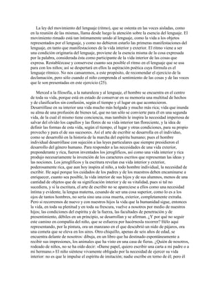 La ley del movimiento del lenguaje (ritmo), que se ostenta en las voces aisladas, como
en la reunión de las mismas, llama desde luego la atención sobre la esencia del lenguaje. El
movimiento rimado está tan íntimamente unido al lenguaje, como la vida a los objetos
representados por el lenguaje, y como no debieron estarlo las primeras manifestaciones del
lenguaje, en tanto que manifestaciones de la vida interior y exterior. El ritmo viene a ser
una condición originaria del lenguaje, proviene de la esencia misma de la cosa expresada
por la palabra, considerada ésta como participante de la vida interior de las cosas que
expresa. Restablézcase y conservese cuanto sea posible el ritmo en el lenguaje que se usa
para con los niños; así se despertará en ellos la aspiración poética cuya fórmula es el
lenguaje rítmico. No nos cansaremos, a este propósito, de recomendar el ejercicio de la
declamación, pero sólo cuando el niño comprenda el sentimiento de las cosas y de las voces
que le son presentadas en este ejercicio (25).
Merced a la filosofía, a la naturaleza y al lenguaje, el hombre se encuentra en el centro
de toda su vida, porque está en estado de conservar en su memoria una multitud de hechos
y de clasificarlos sin confusión, según el tiempo y el lugar en que acontecieron.
Desarróllase en su interior una vida mucho más holgada y mucho más rica; vida que inunda
su alma de una profusión de bienes tal, que no tan sólo se convierte para él en una segunda
vida, de la cual él mismo tiene conciencia, mas también le inspira la necesidad imperiosa de
salvar del olvido los capullos y las flores de su vida interior tan floreciente, y la idea de
definir las formas de esta vida, según el tiempo, el lugar y otras condiciones, para su propio
provecho y para el de sus sucesores. Así el arte de escribir se desarrolla en el individuo,
como se desarrolló en la historia de la marcha del espíritu humano; pues el hombre
individual desarróllase con sujeción a las leyes particulares que siempre presidieron el
desarrollo del género humano. Para responder a las necesidades de una vida exterior,
preponderante y rica, fueron inventados los jeroglíficos, así como una vida interior y rica
produjo necesariamente la invención de los caracteres escritos que representan las ideas y
las nociones. Los jeroglíficos y la escritura revelan esa vida interior y exterior,
poderosamente rica, que aun hoy inspira al niño, a todo hombre individual, la necesidad de
escribir. He aquí porque los cuidados de los padres y de los maestros deben encaminarse a
enriquecer, cuanto sea posible, la vida interior de sus hijos y de sus alumnos, menos de una
cantidad de objetos que de su significación interior y de su vitalidad, pues si tal no
sucediera, y si la escritura, el arte de escribir no se apareciese a ellos como una necesidad
íntima y evidente, la lengua materna, cesando de ser una cosa superior, como lo es a los
ojos de tantos hombres, no sería sino una cosa muerta, exterior, completamente extraña.
Pero si recorremos de nuevo y con nuestros hijos la vida que la humanidad sigue, entonces
la vida, en toda su plenitud y en toda su frescura, vuelve a nosotros por medio de nuestros
hijos; las condiciones del espíritu y de la fuerza, las facultades de penetración y de
presentimiento, débiles en un principio, se desarrollan y se afirman. ¿Y por qué no seguir
este camino en compañía del niño, que se esfuerza por hacérnosla recorrer? Hélo aquí
representando, por la pintura, ora un manzano en el que descubrió un nido de pájaros, ora
una cometa que se eleva en los aires. Otro chiquillo, apenas de seis años de edad, se
encuentra delante de nosotros: dibuja, en un libro que ha destinado espontáneamente a
recibir sus impresiones, los animales que ha visto en una casa de fieras. ¿Quién de nosotros,
rodeado de niños, no se ha oído decir: «Dame papel, quiero escribir una carta a mi padre o a
mi hermano.» El niño siéntese vivamente obligado por la necesidad de ejercer su vida
interior: no es que le impulse el espíritu de imitación; nadie escribe en torno de él; pero él

 