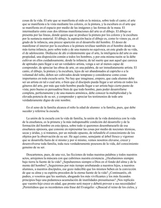cosas de la vida. El arte que se manifiesta al oído es la música, sobre todo el canto; el arte
que se manifiesta a la vista mediante los colores, es la pintura, y la escultura es el arte que
se manifiesta en el espacio por medio de las imágenes y las formas de la masa. El
intermediario entre esas dos últimas manifestaciones del arte es el dibujo. El dibujo se
presenta por las líneas, donde quiera que se produce la pintura por los colores y la escultura
por la sustancia material. El dibujo, la aspiración hacia el dibujo es, como lo vimos ya, en el
grado de la infancia, una precoz aparición en el desarrollo del hombre. El deseo de
manifestar el interior por la escultura o la pintura revélase también en el hombre desde su
más tierna infancia, pero sobre todo y de una manera no equívoca, en este grado de su vida,
el de adolescente. Dedúcese de ahí evidentemente que el arte, la inteligencia del arte es una
propiedad, una disposición común a todos los hombres, y por esta misma razón se la debe
cultivar en ellos cuidadosamente, desde la infancia; de tal suerte que aun aquel que carezca
de aptitudes para llegar a ser un verdadero artista, venga a ser al menos capaz de
comprender, de apreciar las obras de arte, en una palabra, de ser inmediatamente artista. El
canto, el dibujo, la pintura y la escultura, lejos de ser abandonados al capricho o a la
voluntad del niño, deben ser cultivados desde temprano y considerarse como cosas
importantes en toda escuela seria. No hay que imaginase, empero, que cada alumno debe
ser un artista en tal o cual arte, o bien que el discípulo pueda llegar a ser artista en todos los
géneros del arte, por más que todo hombre pueda llegar a ser artista bajo cierto punto de
vista; pero bueno es persuadirse bien de que todo hombre, para poder desarrollarse
completa, perfectamente y de una manera armónica, debe conocer la multiplicidad y la
elevada potencia de su ser, y comprender y apreciar los testimonios de todo arte
verdaderamente digno de este nombre.
En el seno de la familia alcanza el niño la edad de alumno: a la familia, pues, que debe
suceder y referirse la escuela.
La unión de la escuela con la vida de familia, la unión de la vida doméstica con la vida
de la enseñanza, es la primera y la más indispensable condición del desarrollo y de la
formación del hombre en esta época, sobre todo si queremos desembarazarlo de esa
enseñanza opresora, que consiste en representar las cosas por medio de nociones técnicas,
secas y áridas, y si tratamos, por un método opuesto, de infundirle el conocimiento de los
objetos por la observación de su ser. He aquí como, semejante al árbol fresco y vigoroso
que se desarrolla fuera de sí mismo y por sí mismo, vemos nosotros elevarse, crecer y
desenvolverse toda familia, toda raza verdaderamente posesora de la vida, del conocimiento
genuino de su ser.
Descartemos, pues, de una vez, las ficciones de todas nuestras palabras y todos nuestros
actos, arrojemos la máscara con que cubrirnos nuestra existencia. ¿Ocultaremos siempre
bajo tierra la fuente de la vida? ¿Sepultaremos siempre a Dios en el fondo del alma y de la
mente del hombre? ¿Seguiremos por más tiempo arrebatando a nuestros hijos, a nuestros
alumnos, a nuestros discípulos, ese gozo indecible que los mismos beben en la convicción
de que su alma y su espíritu proceden de la eterna fuente de la vida? ¿Continuaréis, oh
padres, o vosotros que les sustituís, ahogando los más vivificantes y los más fecundos
principios bajo una pedantesca acumulación de inutilidades presuntuosas? ¡Nos replicáis
que vuestro hijo crece en edad, que pronto será mayor y deberá proveer a sus necesidades!
¡Permitidnos que os recordemos esta frase del Evangelio: «¡Buscad el reino de los cielos, y

 