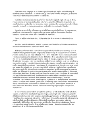 Ejercitarse en el lenguaje, en el discurso que, teniendo por objeto la naturaleza y el
mundo exterior, conduzcan a su observación, y considerar siempre el lenguaje, el discurso,
como medio de manifestar su interior al oído ajeno.
Ejercitarse en manifestaciones exteriores y materiales según la regla y la ley, es decir,
yendo siempre de las leyes particulares a las leyes generales. Ahí deben ocupar sitio las
manifestaciones producidas por la mayor o menor sustancia: las construcciones, los trabajos
manuales en papel, en cartón, en madera, o modelados con sustancias blandas.
Instruirse acerca de los colores en su variedad y en su asimilación por la manera como
aquellos se presentan en los cuadros; observar, notar, analizar las estatuas; iluminar
imágenes y contornos, pintar sobre cuadrados de papel, etc.
Jugar, es la libre manifestación y el libre ejercicio de sí mismo en toda especie de
juegos.
Relatar u oír relatar historias, fábulas y cuentos, enlazándolos, refiriéndolos a aventuras
sucedidas recientemente o relativas a la vida actual.
Todo esto es la tarea de la vida doméstica y de familia; la de la vida escolar, y la de la
vida humana en general, la de las ocupaciones domésticas y de las ocupaciones escolares,
pues los alumnos de esta edad deben ser poco a poco empleados en los asuntos domésticos
e instruídos acerca de los diferentes oficios del taller o de la agricultura: serán iniciados en
ello por un padre inteligente y apto para tal índole de trabajos. Algo más tarde, serán
llevados por sus padres o por sus maestros a producir solos, cualquier cosa, con arreglo a su
inspiración propia, y a confeccionar, solos también, algunos pequeños trabajos gracias a los
cuales adquirirán la experiencia y una especie de rutina necesaria. Importa reservar al joven
una hora o dos cada día por lo menos, para dejarle aplicarse a algún trabajo manual cuyo
destino sea serio. De ahí resultarán obras importantes para la vida; que una de las mayores
quejas que debemos formular contra nuestras escuelas actuales, es que alejan el alumno de
todo trabajo doméstico, de toda participación en las producciones exteriores. Se objetará tal
vez que el alumno de esta edad, si quiere verdaderamente adquirir un cierto grado de
instrucción y de conocimientos, debe consagrar a esto todo su tiempo y todas sus
facultades. Error harto evidente, probado por la experiencia: el trabajo manual, no tan sólo
fortifica el cuerpo, mas también ejerce sobre el espíritu y sobre las diferentes direcciones un
influjo tan bienhechor, que cuando el hombre se ha mojado, permítasenos decirlo, en el
baño refrescante del trabajo manual, siéntese más fresco y vigoroso para sus ejercicios
intelectuales.
Si consideramos ahora todo lo procedente, relativo a la vida de familia unida a la de la
escuela, lo hallaremos clasificándose por sí propio, con arreglo a las exigencias generales
del adolescente. Las más entre las cosas enunciadas, pertenecen a la vida interior, tranquila
y pacífica; otras, a una vida más activa y laboriosa, y otras, en fin, a una vida más exterior y
más formulada aún. Esos diferentes objetos de la enseñanza responden a todas las
necesidades del hombre. Así veremos los sentidos, las disposiciones, todas esas fuerzas
externas e internas del hombre desarrolladas, ejercitadas, y les exigencias de todas las
condiciones de la vida humana satisfechas.

 