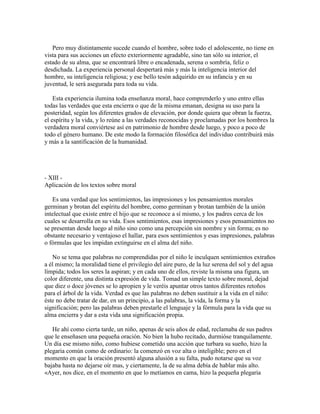 Pero muy distintamente sucede cuando el hombre, sobre todo el adolescente, no tiene en
vista para sus acciones un efecto exteriormente agradable, sino tan sólo su interior, el
estado de su alma, que se encontrará libre o encadenada, serena o sombría, feliz o
desdichada. La experiencia personal despertará más y más la inteligencia interior del
hombre, su inteligencia religiosa; y ese bello tesón adquirido en su infancia y en su
juventud, le será asegurada para toda su vida.
Esta experiencia ilumina toda enseñanza moral, hace comprenderlo y uno entro ellas
todas las verdades que esta encierra o que de la misma emanan, designa su uso para la
posteridad, según los diferentes grados de elevación, por donde quiera que obran la fuerza,
el espíritu y la vida, y lo reúne a las verdades reconocidas y proclamadas por los hombres la
verdadera moral conviértese así en patrimonio de hombre desde luego, y poco a poco de
todo el género humano. De este modo la formación filosófica del individuo contribuirá más
y más a la santificación de la humanidad.

- XIII Aplicación de los textos sobre moral
Es una verdad que los sentimientos, las impresiones y los pensamientos morales
germinan y brotan del espíritu del hombre, como germinan y brotan también de la unión
intelectual que existe entre el hijo que se reconoce a sí mismo, y los padres cerca de los
cuales se desarrolla en su vida. Esos sentimientos, esas impresiones y esos pensamientos no
se presentan desde luego al niño sino como una percepción sin nombre y sin forma; es no
obstante necesario y ventajoso el hallar, para esos sentimientos y esas impresiones, palabras
o fórmulas que les impidan extinguirse en el alma del niño.
No se tema que palabras no comprendidas por el niño le inculquen sentimientos extraños
a él mismo; la moralidad tiene el privilegio del aire puro, de la luz serena del sol y del agua
límpida; todos los seres la aspiran; y en cada uno de ellos, reviste la misma una figura, un
color diferente, una distinta expresión de vida. Tomad un simple texto sobre moral, dejad
que diez o doce jóvenes se lo apropien y le veréis apuntar otros tantos diferentes retoños
para el árbol de la vida. Verdad es que las palabras no deben sustituir a la vida en el niño:
éste no debe tratar de dar, en un principio, a las palabras, la vida, la forma y la
significación; pero las palabras deben prestarle el lenguaje y la fórmula para la vida que su
alma encierra y dar a esta vida una significación propia.
He ahí como cierta tarde, un niño, apenas de seis años de edad, reclamaba de sus padres
que le enseñasen una pequeña oración. No bien la hubo recitado, durmióse tranquilamente.
Un día ese mismo niño, como hubiese cometido una acción que turbara su sueño, hizo la
plegaria común como de ordinario: la comenzó en voz alta o inteligible; pero en el
momento en que la oración presentó alguna alusión a su falta, pudo notarse que su voz
bajaba hasta no dejarse oír mas, y ciertamente, la de su alma debía de hablar más alto.
«Ayer, nos dice, en el momento en que lo metíamos en cama, hizo la pequeña plegaria

 