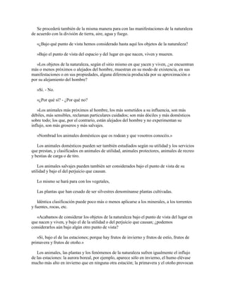 Se procederá también de la misma manera para con las manifestaciones de la naturaleza
de acuerdo con la división de tierra, aire, agua y fuego.
«¿Bajo qué punto de vista hemos considerado hasta aquí los objetos de la naturaleza?
»Bajo el punto de vista del espacio y del lugar en que nacen, viven y mueren.
»Los objetos de la naturaleza, según el sitio mismo en que yacen y viven, ¿se encuentran
más o menos próximos o alejados del hombre, muestran en su modo de existencia, en sus
manifestaciones o en sus propiedades, alguna diferencia producida por su aproximación o
por su alejamiento del hombre?
»Sí. - No.
»¿Por qué sí? - ¿Por qué no?
»Los animales más próximos al hombre, los más sometidos a su influencia, son más
débiles, más sensibles, reclaman particulares cuidados; son más dóciles y más domésticos
sobre todo; los que, por el contrario, están alejados del hombre y no experimentan su
influjo, son más groseros y más salvajes.
»Nombrad los animales domésticos que os rodean y que vosotros conocéis.»
Los animales domésticos pueden ser también estudiados según su utilidad y los servicios
que prestan, y clasificados en animales de utilidad, animales protectores, animales de recreo
y bestias de carga o de tiro.
Los animales salvajes pueden también ser considerados bajo el punto de vista de su
utilidad y bajo el del perjuicio que causan.
Lo mismo se hará para con los vegetales,
Las plantas que han cesado de ser silvestres denomínanse plantas cultivadas.
Idéntica clasificación puede poco más o menos aplicarse a los minerales, a los torrentes
y fuentes, rocas, etc.
«Acabamos de considerar los objetos de la naturaleza bajo el punto de vista del lugar en
que nacen y viven, y bajo el de la utilidad o del perjuicio que causan; ¿podemos
considerarlos aún bajo algún otro punto de vista?
»Sí, bajo el de las estaciones; porque hay frutos de invierno y frutos de estío, frutos de
primavera y frutos de otoño.»
Los animales, las plantas y los fenómenos de la naturaleza sufren igualmente el influjo
de las estaciones: la aurora boreal, por ejemplo, aparece sólo en invierno, el humo elévase
mucho más alto en invierno que en ninguna otra estación; la primavera y el otoño provocan

 
