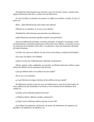 «Nombrad las obras humanas que conocéis y que veis en torno vuestro, y decid si hay
algunas diferencias entre ellas, y cuales son esas diferencias.
»La casa, la aldea, la carretera, los puentes, la ciudad, las murallas, el arado, el carro, el
poste, etc.
»Bien. -¿Qué diferencias hay entre todos estos objetos?
»Difieren en su sustancia, en su uso y en su destino.
»Nombrad las obras humanas que presentan esas diferencias.
»¿Qué diferencias presentan aquellas respecto a este particular?
»Sirven de habitación al hombre, son útiles al hombre, le abrigan y le protegen, o bien
son herramientas o utensilios propios para confeccionar otros objetos, o cosas que sirven a
las relaciones de los hombres entre ellos, a sus placeres, o bien son testimonios del poder
del espíritu humano.
»¿Cuáles son, entre esos objetos, los que sirven como abrigo y residencia del hombre?
»Las casas, las aldeas y las ciudades.
»¿Qué es lo que una ciudad presenta, sobretodo, de particular?
»Muros, puertas, calles, callejuelas, un mercado, un tribunal, almacenes, talleres y gran
número de edificios de las estructuras más diversas.
»¿En qué difieren entre sí los edificios de una ciudad?
»En su uso y en su destino.
»¿A qué diferencia da lugar el destino de los edificios de una ciudad?
»Su diferencia consiste en que los unos son habitaciones y casas de la clase media, los
otros, edificios de lujo destinados a las fiestas y a las reuniones de los habitantes de la
ciudad, etc.
»¿Cuáles son los diferentes géneros de casas?
»¿Titúlanse talleres, fábricas, tiendas y almacenes?
»¿Cuáles son los diferentes talleres que hay en una villa?
»Los talleres de carpinteros, de herreros, de sastres, de talabarteros, de zapateros, de
panaderos, de hojalateros, de tejedores, etc.

 