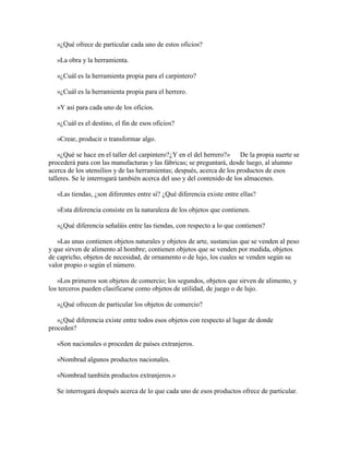 »¿Qué ofrece de particular cada uno de estos oficios?
»La obra y la herramienta.
»¿Cuál es la herramienta propia para el carpintero?
»¿Cuál es la herramienta propia para el herrero.
»Y así para cada uno de los oficios.
»¿Cuál es el destino, el fin de esos oficios?
»Crear, producir o transformar algo.
»¿Qué se hace en el taller del carpintero?¿Y en el del herrero?» De la propia suerte se
procederá para con las manufacturas y las fábricas; se preguntará, desde luego, al alumno
acerca de los utensilios y de las herramientas; después, acerca de los productos de esos
talleres. Se le interrogará también acerca del uso y del contenido de los almacenes.
«Las tiendas, ¿son diferentes entre sí? ¿Qué diferencia existe entre ellas?
»Esta diferencia consiste en la naturaleza de los objetos que contienen.
»¿Qué diferencia señaláis entre las tiendas, con respecto a lo que contienen?
»Las unas contienen objetos naturales y objetos de arte, sustancias que se venden al peso
y que sirven de alimento al hombre; contienen objetos que se venden por medida, objetos
de capricho, objetos de necesidad, de ornamento o de lujo, los cuales se venden según su
valor propio o según el número.
»Los primeros son objetos de comercio; los segundos, objetos que sirven de alimento, y
los terceros pueden clasificarse como objetos de utilidad, de juego o de lujo.
»¿Qué ofrecen de particular los objetos de comercio?
»¿Qué diferencia existe entre todos esos objetos con respecto al lugar de donde
proceden?
»Son nacionales o proceden de países extranjeros.
»Nombrad algunos productos nacionales.
»Nombrad también productos extranjeros.»
Se interrogará después acerca de lo que cada uno de esos productos ofrece de particular.

 