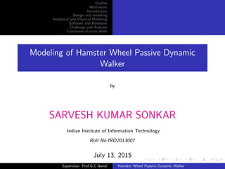 Outline
Motivation
Introduction
Design and modeling
Analytical and Physical Modeling
Software and Hardware
Challenge and Analysis
Conclusion/Future Work
Modeling of Hamster Wheel Passive Dynamic
Walker
by
SARVESH KUMAR SONKAR
Indian Institute of Information Technology
Roll No:IRO2013007
July 13, 2015
Supervisor: Prof.G.C Nandi Hamster Wheel Passive Dynamic Walker
 