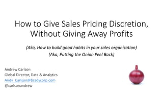 How to Give Sales Pricing Discretion,
Without Giving Away Profits
(Aka, How to build good habits in your sales organization)
(Aka, Putting the Onion Peel Back)
Andrew Carlson
Global Director, Data & Analytics
Andy_Carlson@bradycorp.com
@carlsonandrew
 