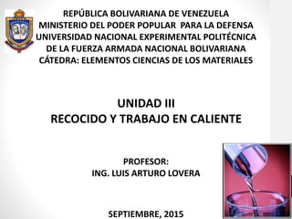 REPÚBLICA BOLIVARIANA DE VENEZUELA
MINISTERIO DEL PODER POPULAR PARA LA DEFENSA
UNIVERSIDAD NACIONAL EXPERIMENTAL POLITÉCNICA
DE LA FUERZA ARMADA NACIONAL BOLIVARIANA
CÁTEDRA: ELEMENTOS CIENCIAS DE LOS MATERIALES
UNIDAD III
RECOCIDO Y TRABAJO EN CALIENTE
PROFESOR:
ING. LUIS ARTURO LOVERA
SEPTIEMBRE, 2015
 