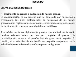 RECOCIDO
ETAPAS DEL RECOCIDO (cont.)
• Crecimiento de granos o nucleación de nuevos granos.
La recristalización es un proceso que se desarrolla por nucleación y
crecimiento. Los sitios preferenciales de nucleación de los nuevos
granos son las regiones más deformadas, como: bordes de grano, planos
de deslizamiento e incluso, en materiales no metálicos.
Si el núcleo se forma rápidamente y crece con lentitud, se formarán
muchos cristales antes de que se complete el proceso de
recristalización, es decir, el tamaño final del grano será pequeño. En
cambio, si la velocidad de nucleación es pequeña comparada con la
velocidad de crecimiento el tamaño de grano será grande.
 