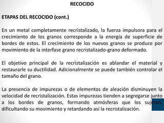 RECOCIDO
ETAPAS DEL RECOCIDO (cont.)
En un metal completamente recristalizado, la fuerza impulsora para el
crecimiento de los granos corresponde a la energía de superficie de
bordes de estos. El crecimiento de los nuevos granos se produce por
movimiento de la interfase grano recristalizado-grano deformado.
El objetivo principal de la recristalización es ablandar el material y
restaurarle su ductilidad. Adicionalmente se puede también controlar el
tamaño del grano.
La presencia de impurezas o de elementos de aleación disminuyen la
velocidad de recristalización. Estas impurezas tienden a segregarse junto
a los bordes de granos, formando atmósferas que los sujetan,
dificultando su movimiento y retardando así la recristalización.
 