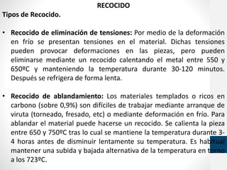 RECOCIDO
Tipos de Recocido.
• Recocido de eliminación de tensiones: Por medio de la deformación
en frío se presentan tensiones en el material. Dichas tensiones
pueden provocar deformaciones en las piezas, pero pueden
eliminarse mediante un recocido calentando el metal entre 550 y
650ºC y manteniendo la temperatura durante 30-120 minutos.
Después se refrigera de forma lenta.
• Recocido de ablandamiento: Los materiales templados o ricos en
carbono (sobre 0,9%) son difíciles de trabajar mediante arranque de
viruta (torneado, fresado, etc) o mediante deformación en frío. Para
ablandar el material puede hacerse un recocido. Se calienta la pieza
entre 650 y 750ºC tras lo cual se mantiene la temperatura durante 3-
4 horas antes de disminuir lentamente su temperatura. Es habitual
mantener una subida y bajada alternativa de la temperatura en torno
a los 723ºC.
 