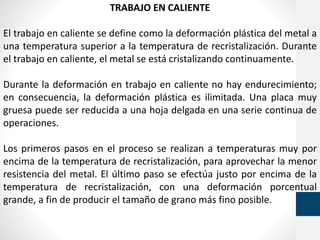 TRABAJO EN CALIENTE
El trabajo en caliente se define como la deformación plástica del metal a
una temperatura superior a la temperatura de recristalización. Durante
el trabajo en caliente, el metal se está cristalizando continuamente.
Durante la deformación en trabajo en caliente no hay endurecimiento;
en consecuencia, la deformación plástica es ilimitada. Una placa muy
gruesa puede ser reducida a una hoja delgada en una serie continua de
operaciones.
Los primeros pasos en el proceso se realizan a temperaturas muy por
encima de la temperatura de recristalización, para aprovechar la menor
resistencia del metal. El último paso se efectúa justo por encima de la
temperatura de recristalización, con una deformación porcentual
grande, a fin de producir el tamaño de grano más fino posible.
 