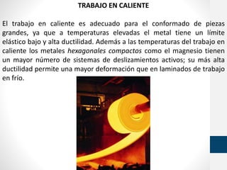 TRABAJO EN CALIENTE
El trabajo en caliente es adecuado para el conformado de piezas
grandes, ya que a temperaturas elevadas el metal tiene un límite
elástico bajo y alta ductilidad. Además a las temperaturas del trabajo en
caliente los metales hexagonales compactos como el magnesio tienen
un mayor número de sistemas de deslizamientos activos; su más alta
ductilidad permite una mayor deformación que en laminados de trabajo
en frío.
 