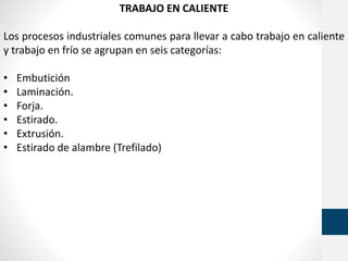 TRABAJO EN CALIENTE
Los procesos industriales comunes para llevar a cabo trabajo en caliente
y trabajo en frío se agrupan en seis categorías:
• Embutición
• Laminación.
• Forja.
• Estirado.
• Extrusión.
• Estirado de alambre (Trefilado)
 