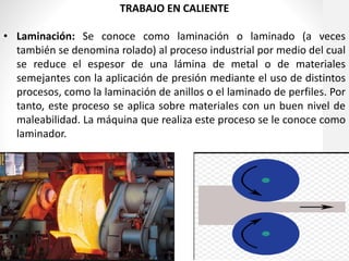 TRABAJO EN CALIENTE
• Laminación: Se conoce como laminación o laminado (a veces
también se denomina rolado) al proceso industrial por medio del cual
se reduce el espesor de una lámina de metal o de materiales
semejantes con la aplicación de presión mediante el uso de distintos
procesos, como la laminación de anillos o el laminado de perfiles. Por
tanto, este proceso se aplica sobre materiales con un buen nivel de
maleabilidad. La máquina que realiza este proceso se le conoce como
laminador.
 