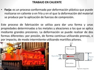 TRABAJO EN CALIENTE
• Forja: es un proceso conformado por deformación plástica que puede
realizarse en caliente o en frío y en el que la deformación del material
se produce por la aplicación de fuerzas de compresión.
Este proceso de fabricación se utiliza para dar una forma y unas
propiedades determinadas a los metales y aleaciones a los que se aplica
mediante grandes presiones. La deformación se puede realizar de dos
formas diferentes: por presión, de forma continua utilizando prensas, o
por impacto, de modo intermitente utilizando martillos pilones.
 