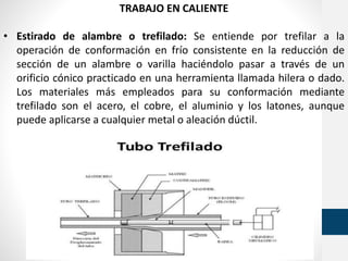 TRABAJO EN CALIENTE
• Estirado de alambre o trefilado: Se entiende por trefilar a la
operación de conformación en frío consistente en la reducción de
sección de un alambre o varilla haciéndolo pasar a través de un
orificio cónico practicado en una herramienta llamada hilera o dado.
Los materiales más empleados para su conformación mediante
trefilado son el acero, el cobre, el aluminio y los latones, aunque
puede aplicarse a cualquier metal o aleación dúctil.
 