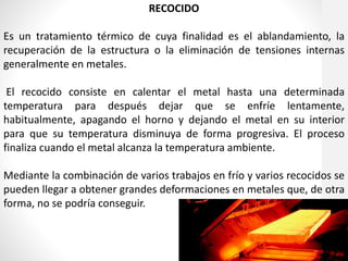 RECOCIDO
Es un tratamiento térmico de cuya finalidad es el ablandamiento, la
recuperación de la estructura o la eliminación de tensiones internas
generalmente en metales.
El recocido consiste en calentar el metal hasta una determinada
temperatura para después dejar que se enfríe lentamente,
habitualmente, apagando el horno y dejando el metal en su interior
para que su temperatura disminuya de forma progresiva. El proceso
finaliza cuando el metal alcanza la temperatura ambiente.
Mediante la combinación de varios trabajos en frío y varios recocidos se
pueden llegar a obtener grandes deformaciones en metales que, de otra
forma, no se podría conseguir.
 