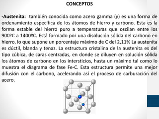 CONCEPTOS
-Austenita: también conocida como acero gamma (γ) es una forma de
ordenamiento específica de los átomos de hierro y carbono. Esta es la
forma estable del hierro puro a temperaturas que oscilan entre los
900ºC a 1400ºC. Está formado por una disolución sólida del carbono en
hierro, lo que supone un porcentaje máximo de C del 2,11% La austenita
es dúctil, blanda y tenaz. La estructura cristalina de la austenita es del
tipo cúbica, de caras centradas, en donde se diluyen en solución sólida
los átomos de carbono en los intersticios, hasta un máximo tal como lo
muestra el diagrama de fase Fe-C. Esta estructura permite una mejor
difusión con el carbono, acelerando así el proceso de carburación del
acero.
 