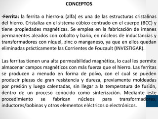 CONCEPTOS
-Ferrita: la ferrita o hierro-α (alfa) es una de las estructuras cristalinas
del hierro. Cristaliza en el sistema cúbico centrado en el cuerpo (BCC) y
tiene propiedades magnéticas. Se emplea en la fabricación de imanes
permanentes aleados con cobalto y bario, en núcleos de inductancias y
transformadores con níquel, zinc o manganeso, ya que en ellos quedan
eliminadas prácticamente las Corrientes de Foucault (INVESTIGAR).
Las ferritas tienen una alta permeabilidad magnética, lo cual les permite
almacenar campos magnéticos con más fuerza que el hierro. Las ferritas
se producen a menudo en forma de polvo, con el cual se pueden
producir piezas de gran resistencia y dureza, previamente moldeadas
por presión y luego calentadas, sin llegar a la temperatura de fusión,
dentro de un proceso conocido como sinterización. Mediante este
procedimiento se fabrican núcleos para transformadores,
inductores/bobinas y otros elementos eléctricos o electrónicos.
 
