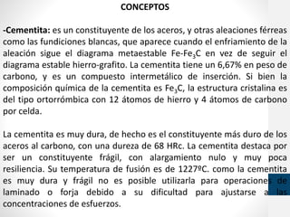 CONCEPTOS
-Cementita: es un constituyente de los aceros, y otras aleaciones férreas
como las fundiciones blancas, que aparece cuando el enfriamiento de la
aleación sigue el diagrama metaestable Fe-Fe3C en vez de seguir el
diagrama estable hierro-grafito. La cementita tiene un 6,67% en peso de
carbono, y es un compuesto intermetálico de inserción. Si bien la
composición química de la cementita es Fe3C, la estructura cristalina es
del tipo ortorrómbica con 12 átomos de hierro y 4 átomos de carbono
por celda.
La cementita es muy dura, de hecho es el constituyente más duro de los
aceros al carbono, con una dureza de 68 HRc. La cementita destaca por
ser un constituyente frágil, con alargamiento nulo y muy poca
resiliencia. Su temperatura de fusión es de 1227ºC. como la cementita
es muy dura y frágil no es posible utilizarla para operaciones de
laminado o forja debido a su dificultad para ajustarse a las
concentraciones de esfuerzos.
 
