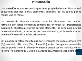 INTRODUCCIÓN
Una aleación es una sustancia que tiene propiedades metálicas y está
constituida por dos o más elementos químicos, de los cuales por lo
menos uno es metal.
Un sistema de aleación contiene todas las aleaciones que pueden
formarse por varios elementos combinados en todas las proporciones
posibles. Si el sistema se forma por dos elementos, se denomina sistema
de aleación binaria; si se forma por tres elementos, se llamaría sistema
de aleación ternaria y así sucesivamente.
Las aleaciones están constituidas por elementos metálicos como hierro
(Fe), aluminio (Al), cobre (Cu), plomo (Pb), entre otras gamas de metales
que se puede alear. El elemento aleante puede ser no metálico como:
Fósforo (P), Carbono (C), Silicio (Si), Azufre (S), Arsénico (As), entre otros.
 