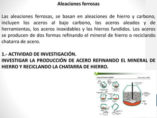 Aleaciones ferrosas
Las aleaciones ferrosas, se basan en aleaciones de hierro y carbono,
incluyen los aceros al bajo carbono, los aceros aleados y de
herramientas, los aceros inoxidables y los hierros fundidos. Los aceros
se producen de dos formas refinando el mineral de hierro o reciclando
chatarra de acero.
1.- ACTIVIDAD DE INVESTIGACIÓN.
INVESTIGAR LA PRODUCCIÓN DE ACERO REFINANDO EL MINERAL DE
HIERRO Y RECICLANDO LA CHATARRA DE HIERRO.
 