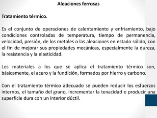 Aleaciones ferrosas
Tratamiento térmico.
Es el conjunto de operaciones de calentamiento y enfriamiento, bajo
condiciones controladas de temperatura, tiempo de permanencia,
velocidad, presión, de los metales o las aleaciones en estado sólido, con
el fin de mejorar sus propiedades mecánicas, especialmente la dureza,
la resistencia y la elasticidad.
Los materiales a los que se aplica el tratamiento térmico son,
básicamente, el acero y la fundición, formados por hierro y carbono.
Con el tratamiento térmico adecuado se pueden reducir los esfuerzos
internos, el tamaño del grano, incrementar la tenacidad o producir una
superficie dura con un interior dúctil.
 