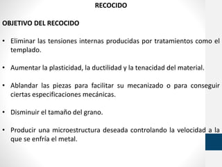 RECOCIDO
OBJETIVO DEL RECOCIDO
• Eliminar las tensiones internas producidas por tratamientos como el
templado.
• Aumentar la plasticidad, la ductilidad y la tenacidad del material.
• Ablandar las piezas para facilitar su mecanizado o para conseguir
ciertas especificaciones mecánicas.
• Disminuir el tamaño del grano.
• Producir una microestructura deseada controlando la velocidad a la
que se enfría el metal.
 