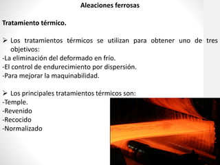 Aleaciones ferrosas
Tratamiento térmico.
 Los tratamientos térmicos se utilizan para obtener uno de tres
objetivos:
-La eliminación del deformado en frío.
-El control de endurecimiento por dispersión.
-Para mejorar la maquinabilidad.
 Los principales tratamientos térmicos son:
-Temple.
-Revenido
-Recocido
-Normalizado
 