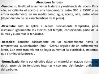 Aleaciones ferrosas
-Temple: su finalidad es aumentar la dureza y resistencia del acero. Para
ello, se calienta el acero a una temperatura entre 900 a 950ºC y se
enfría rapidamente en un medio como agua, aceite, aire, entre otros
(dependiendo de las características de la pieza).
-Revenido: sólo se aplica a aceros previamente templados, para
disminuir ligeramente los efectos del temple, conservando parte de la
dureza y aumentar la tenacidad.
-Recocido: consiste básicamente en un calentamiento hasta la
temperatura austenización (800 – 925ºC) seguido de un enfriamiento
lento. Con este tratamiento se logra aumentar la elasticidad, mientras
que disminuye la dureza .
-Normalizado: tiene por objetivo dejar un material en estado normal, es
decir, ausencia de tensiones internas y con una distribución uniforme
del carbono.
 
