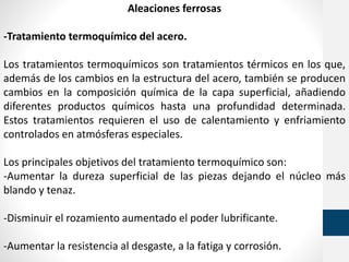 Aleaciones ferrosas
-Tratamiento termoquímico del acero.
Los tratamientos termoquímicos son tratamientos térmicos en los que,
además de los cambios en la estructura del acero, también se producen
cambios en la composición química de la capa superficial, añadiendo
diferentes productos químicos hasta una profundidad determinada.
Estos tratamientos requieren el uso de calentamiento y enfriamiento
controlados en atmósferas especiales.
Los principales objetivos del tratamiento termoquímico son:
-Aumentar la dureza superficial de las piezas dejando el núcleo más
blando y tenaz.
-Disminuir el rozamiento aumentado el poder lubrificante.
-Aumentar la resistencia al desgaste, a la fatiga y corrosión.
 