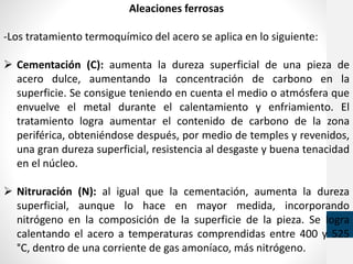 Aleaciones ferrosas
-Los tratamiento termoquímico del acero se aplica en lo siguiente:
 Cementación (C): aumenta la dureza superficial de una pieza de
acero dulce, aumentando la concentración de carbono en la
superficie. Se consigue teniendo en cuenta el medio o atmósfera que
envuelve el metal durante el calentamiento y enfriamiento. El
tratamiento logra aumentar el contenido de carbono de la zona
periférica, obteniéndose después, por medio de temples y revenidos,
una gran dureza superficial, resistencia al desgaste y buena tenacidad
en el núcleo.
 Nitruración (N): al igual que la cementación, aumenta la dureza
superficial, aunque lo hace en mayor medida, incorporando
nitrógeno en la composición de la superficie de la pieza. Se logra
calentando el acero a temperaturas comprendidas entre 400 y 525
°C, dentro de una corriente de gas amoníaco, más nitrógeno.
 