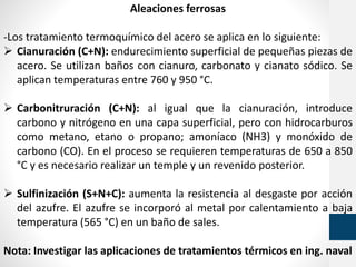 Aleaciones ferrosas
-Los tratamiento termoquímico del acero se aplica en lo siguiente:
 Cianuración (C+N): endurecimiento superficial de pequeñas piezas de
acero. Se utilizan baños con cianuro, carbonato y cianato sódico. Se
aplican temperaturas entre 760 y 950 °C.
 Carbonitruración (C+N): al igual que la cianuración, introduce
carbono y nitrógeno en una capa superficial, pero con hidrocarburos
como metano, etano o propano; amoníaco (NH3) y monóxido de
carbono (CO). En el proceso se requieren temperaturas de 650 a 850
°C y es necesario realizar un temple y un revenido posterior.
 Sulfinización (S+N+C): aumenta la resistencia al desgaste por acción
del azufre. El azufre se incorporó al metal por calentamiento a baja
temperatura (565 °C) en un baño de sales.
Nota: Investigar las aplicaciones de tratamientos térmicos en ing. naval
 