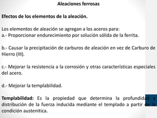 Aleaciones ferrosas
Efectos de los elementos de la aleación.
Los elementos de aleación se agregan a los aceros para:
a.- Proporcionar endurecimiento por solución sólida de la ferrita.
b.- Causar la precipitación de carburos de aleación en vez de Carburo de
Hierro (III).
c.- Mejorar la resistencia a la corrosión y otras características especiales
del acero.
d.- Mejorar la templabilidad.
Templabilidad: Es la propiedad que determina la profundidad y
distribución de la fuerza inducida mediante el templado a partir de la
condición austenitica.
 